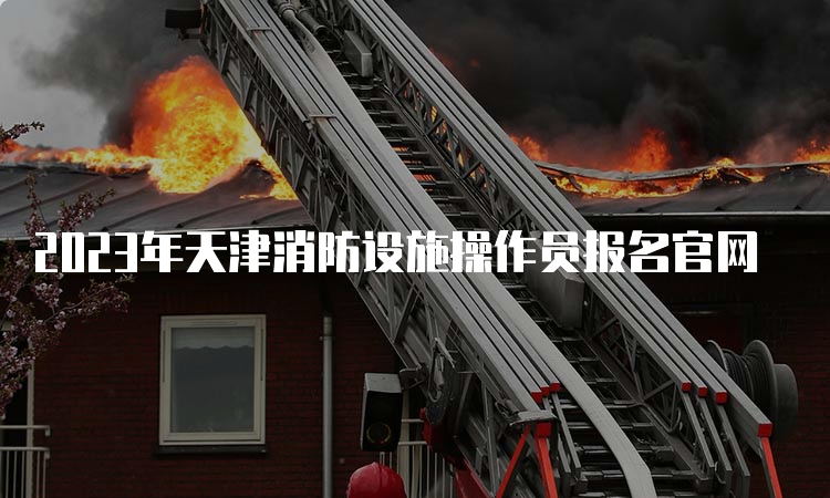 2023年天津消防设施操作员报名官网
