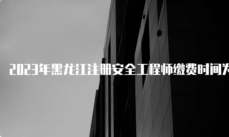 2023年黑龙江注册安全工程师缴费时间为8月21日至9月1日
