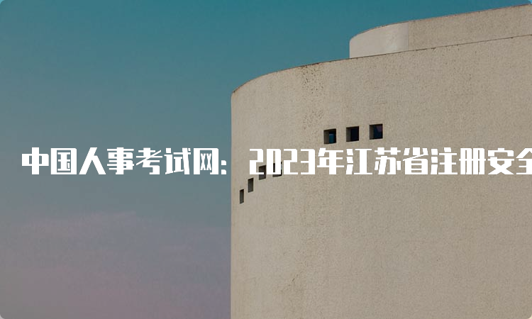 中国人事考试网：2023年江苏省注册安全工程师报考入口已开通