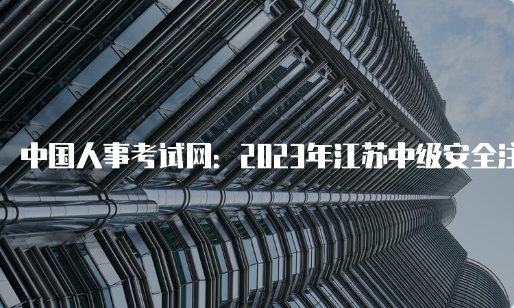 中国人事考试网：2023年江苏中级安全注册工程师报名入口开通