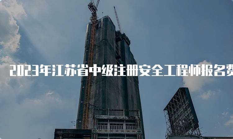 2023年江苏省中级注册安全工程师报名费用已公布
