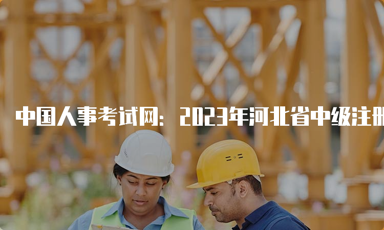 中国人事考试网：2023年河北省中级注册安全工程师报名入口已开通