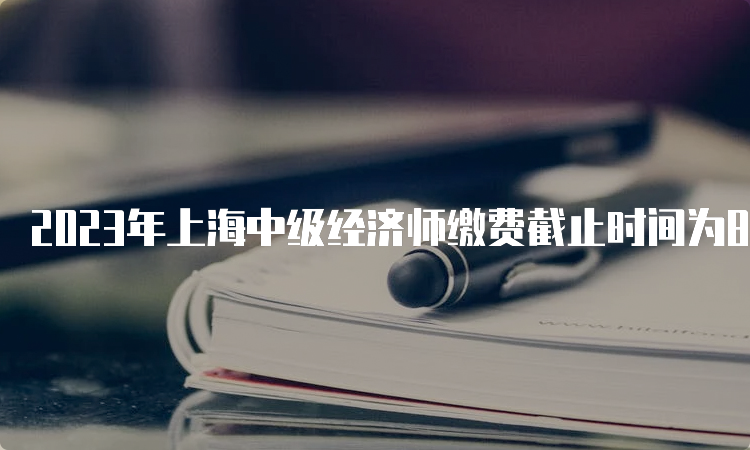 2023年上海中级经济师缴费截止时间为8月26日16:00