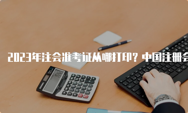 2023年注会准考证从哪打印？中国注册会计师协会