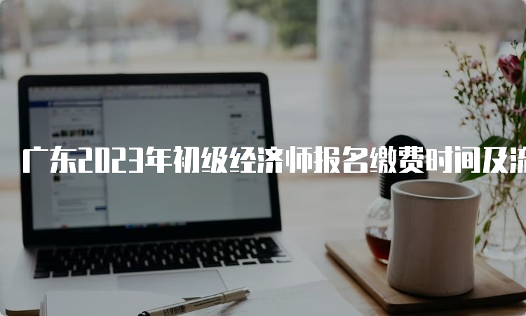 广东2023年初级经济师报名缴费时间及流程