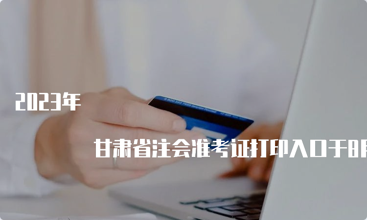 2023年 甘肃省注会准考证打印入口于8月22日20:00关闭