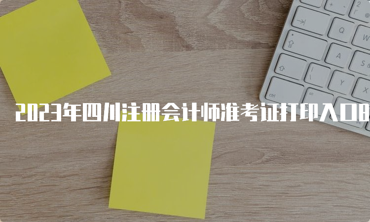 2023年四川注册会计师准考证打印入口8月22日即将关闭