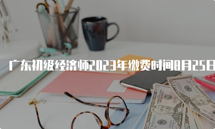广东初级经济师2023年缴费时间8月25日截止