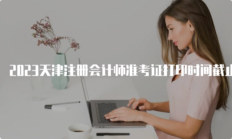 2023天津注册会计师准考证打印时间截止到8月22日