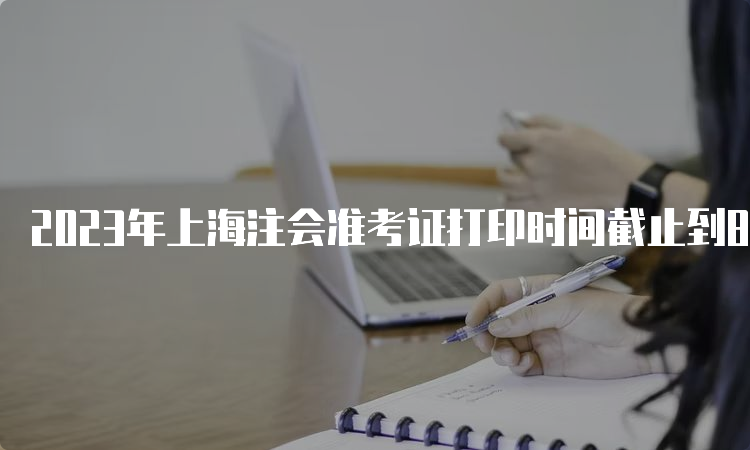 2023年上海注会准考证打印时间截止到8月22日