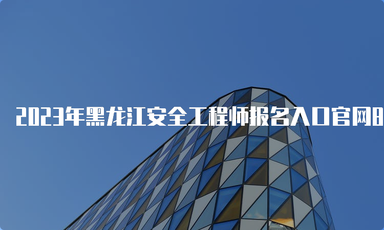 2023年黑龙江安全工程师报名入口官网8月21日已开通