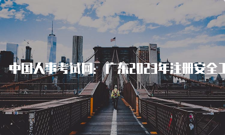 中国人事考试网：广东2023年注册安全工程师考试报名入口已开通