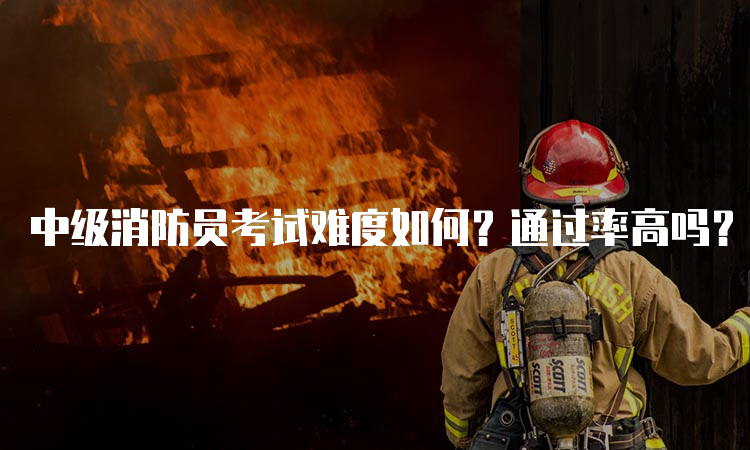 中级消防员考试难度如何？通过率高吗？
