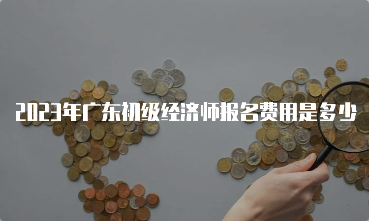2023年广东初级经济师报名费用是多少