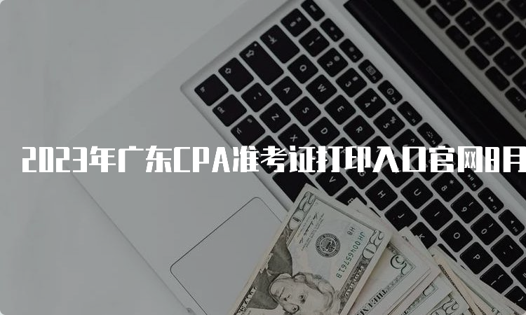 2023年广东CPA准考证打印入口官网8月22日20:00即将关闭