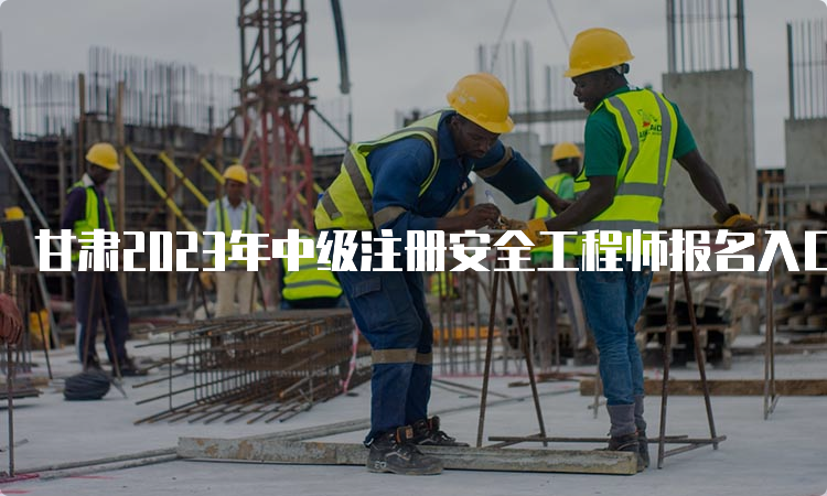 甘肃2023年中级注册安全工程师报名入口已开通