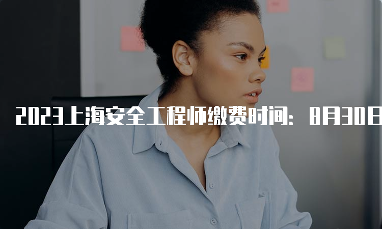 2023上海安全工程师缴费时间：8月30日9:00-9月1日16:00