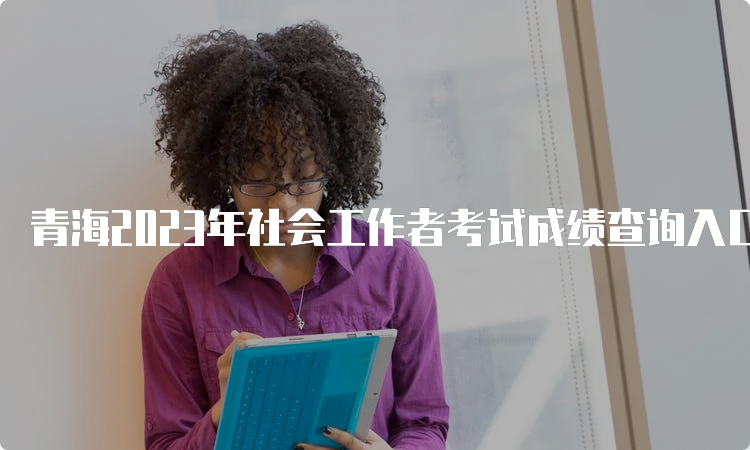 青海2023年社会工作者考试成绩查询入口开通