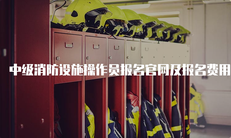 中级消防设施操作员报名官网及报名费用说明