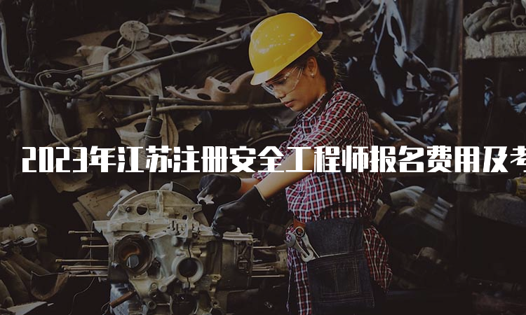 2023年江苏注册安全工程师报名费用及考试科目公布