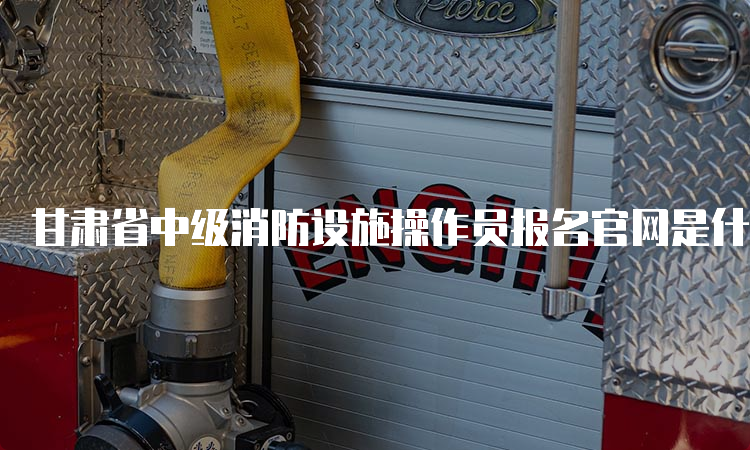 甘肃省中级消防设施操作员报名官网是什么，报名费用是多少