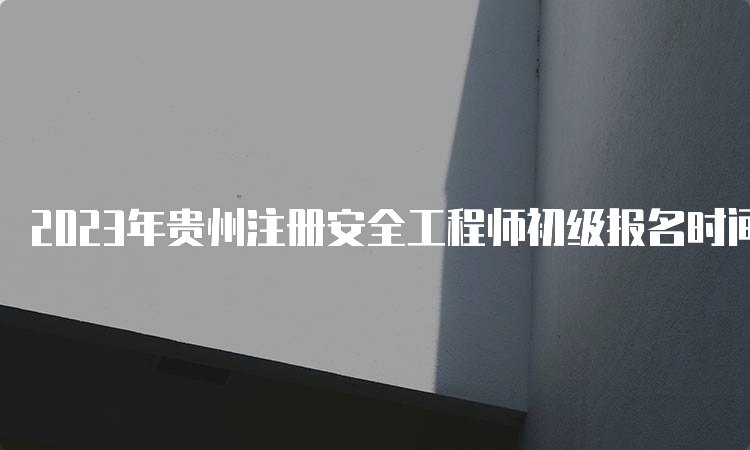 2023年贵州注册安全工程师初级报名时间9月12日截止