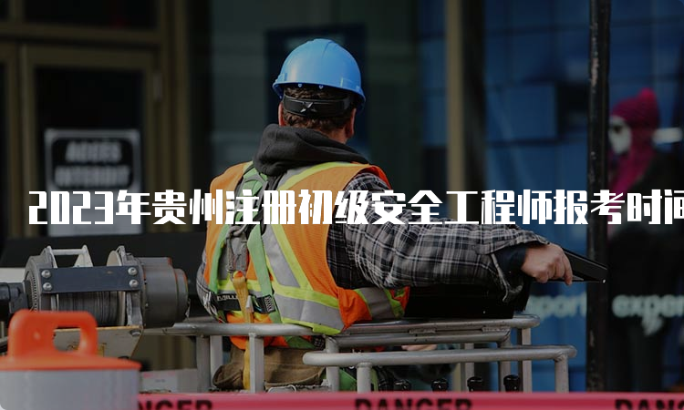 2023年贵州注册初级安全工程师报考时间8月29日开始