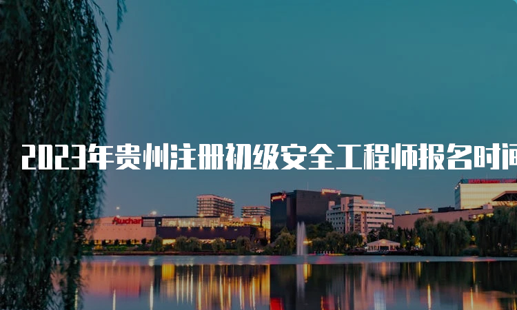 2023年贵州注册初级安全工程师报名时间及条件