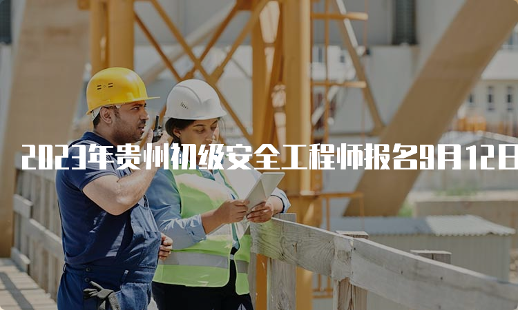 2023年贵州初级安全工程师报名9月12日截止