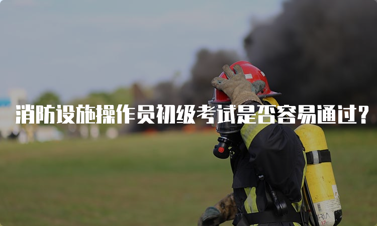 消防设施操作员初级考试是否容易通过？