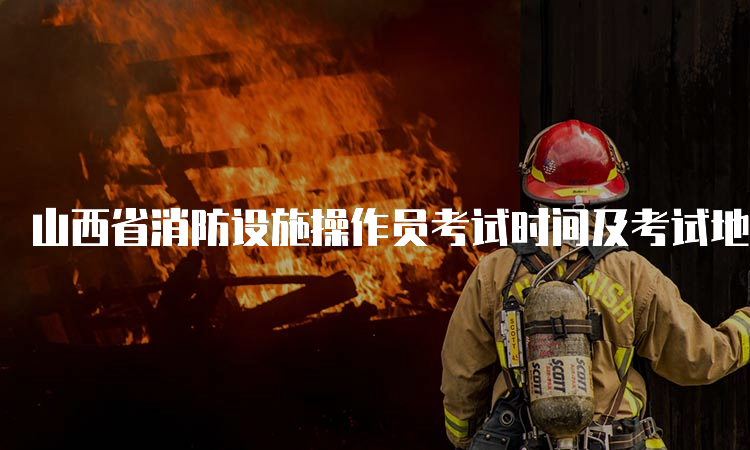 山西省消防设施操作员考试时间及考试地点