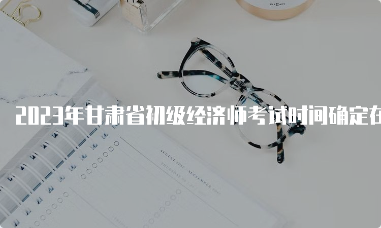 2023年甘肃省初级经济师考试时间确定在11月11日-12日