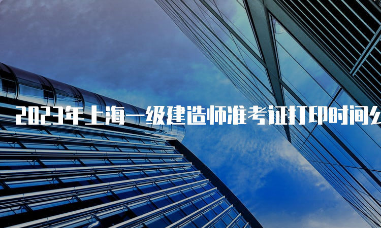 2023年上海一级建造师准考证打印时间公布，9月8日16：00截止
