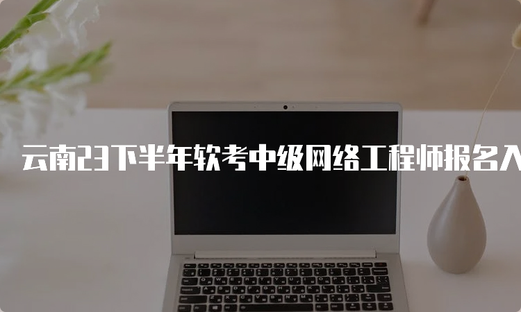 云南23下半年软考中级网络工程师报名入口即将关闭