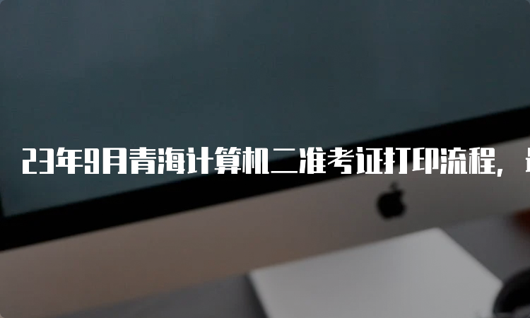 23年9月青海计算机二准考证打印流程，最新资讯