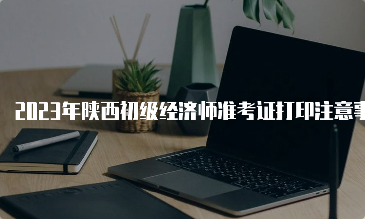 2023年陕西初级经济师准考证打印注意事项官网