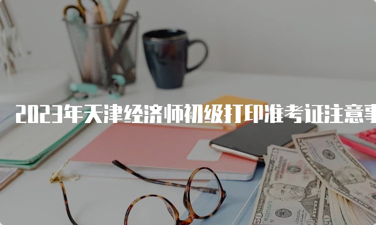 2023年天津经济师初级打印准考证注意事项