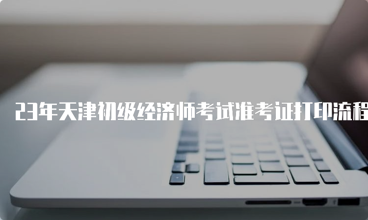23年天津初级经济师考试准考证打印流程