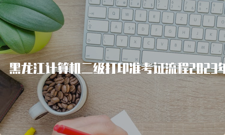 黑龙江计算机二级打印准考证流程2023年最新解读