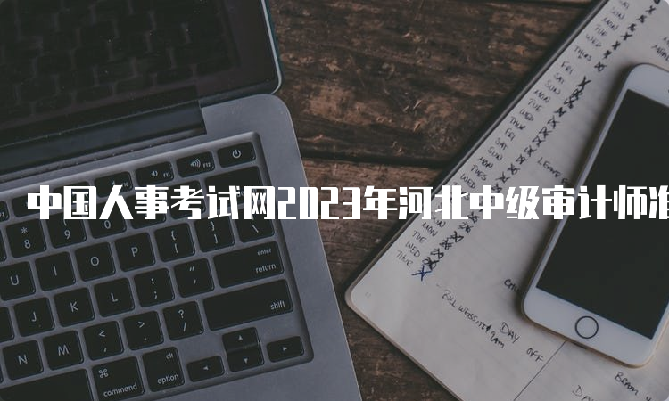 中国人事考试网2023年河北中级审计师准考证打印入口已开通