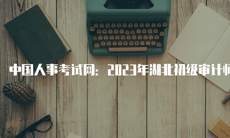 中国人事考试网：2023年湖北初级审计师打印准考证入口开通