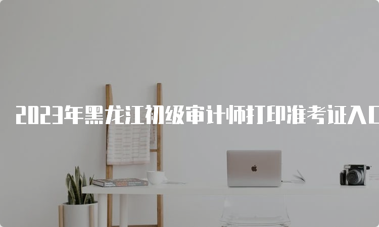 2023年黑龙江初级审计师打印准考证入口已开通中国人事考试网