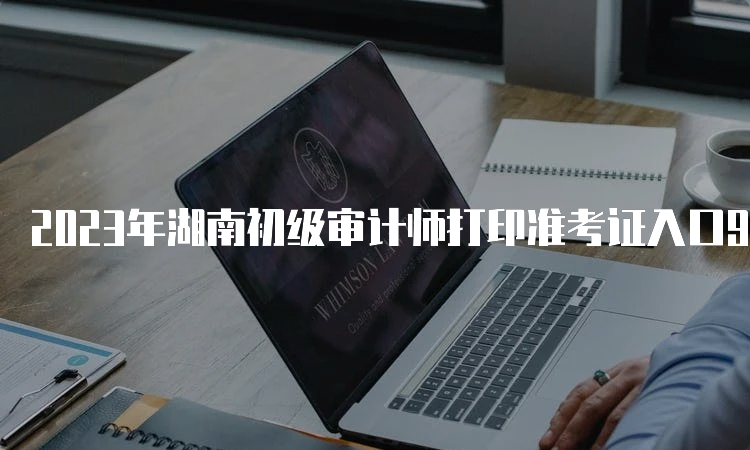 2023年湖南初级审计师打印准考证入口9月19日9:00已开通中国人事考试网