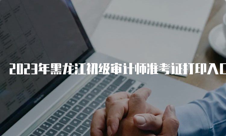2023年黑龙江初级审计师准考证打印入口已开通