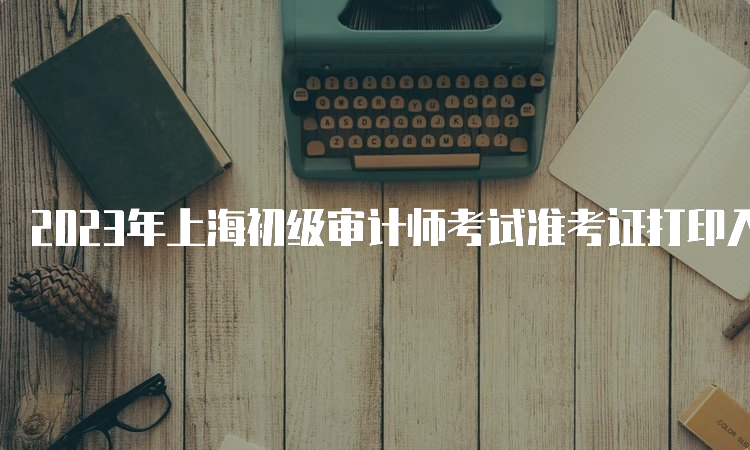 2023年上海初级审计师考试准考证打印入口及常见问题解答