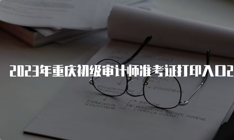 2023年重庆初级审计师准考证打印入口22日即将关闭