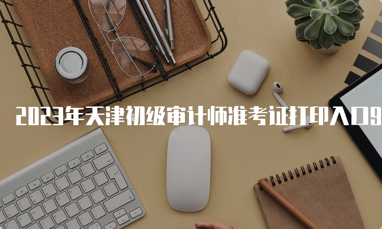 2023年天津初级审计师准考证打印入口9月21日即将开通
