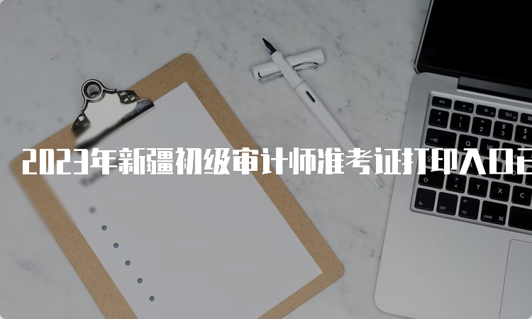 2023年新疆初级审计师准考证打印入口已开通中国人事考试网