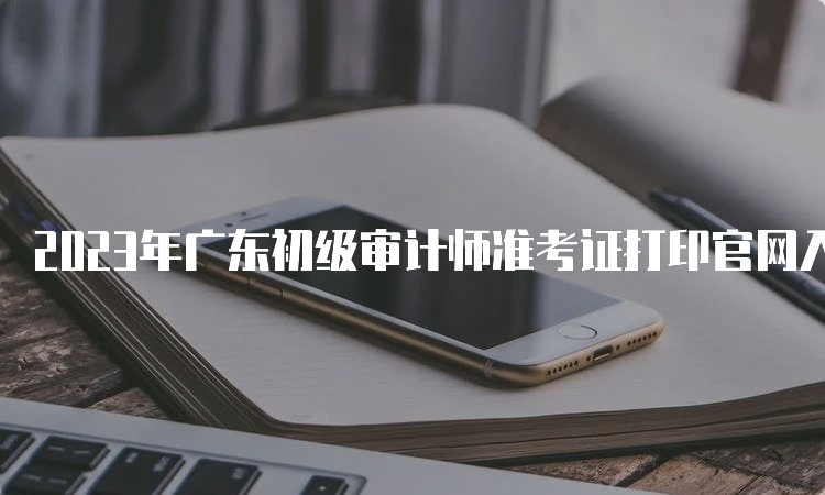 2023年广东初级审计师准考证打印官网入口中国人事考试网
