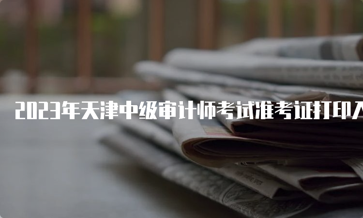 2023年天津中级审计师考试准考证打印入口已开通